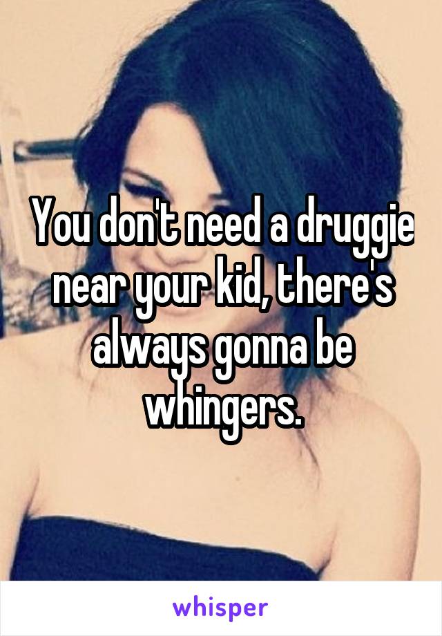 You don't need a druggie near your kid, there's always gonna be whingers.