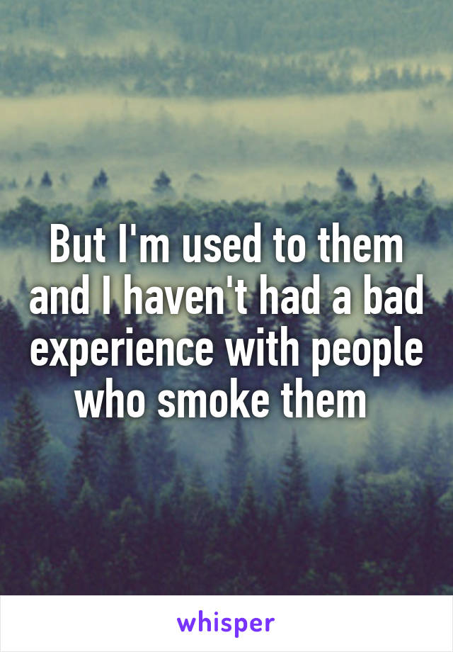 But I'm used to them and I haven't had a bad experience with people who smoke them 