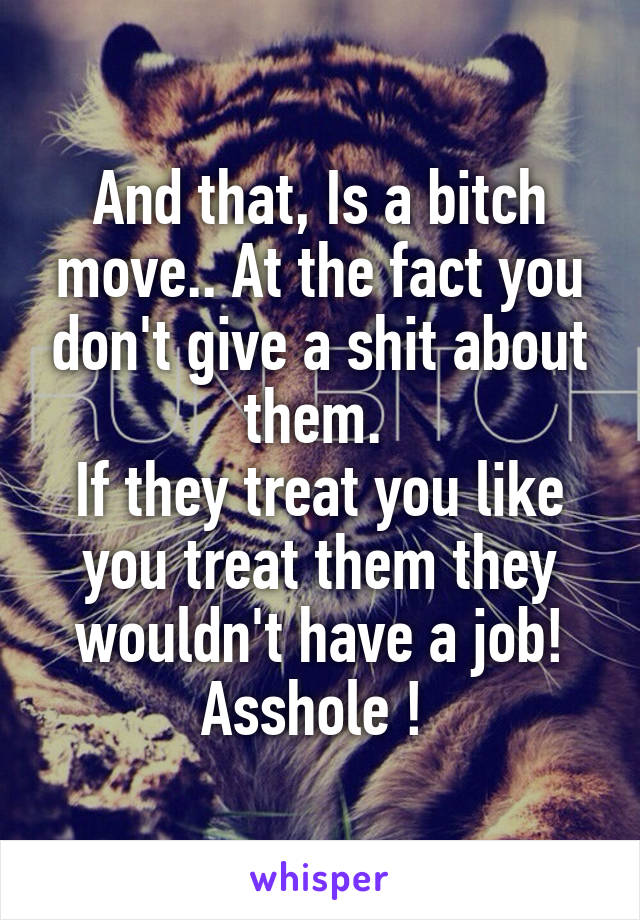 And that, Is a bitch move.. At the fact you don't give a shit about them. 
If they treat you like you treat them they wouldn't have a job! Asshole ! 