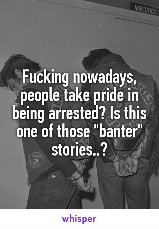 Fucking nowadays, people take pride in being arrested? Is this one of those "banter" stories..?