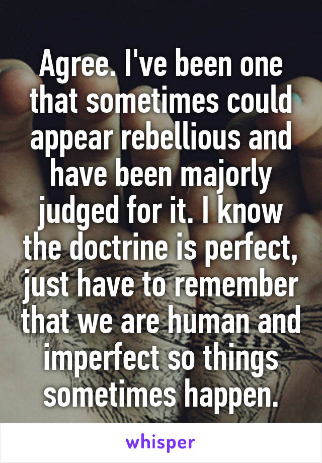 Agree. I've been one that sometimes could appear rebellious and have been majorly judged for it. I know the doctrine is perfect, just have to remember that we are human and imperfect so things sometimes happen.