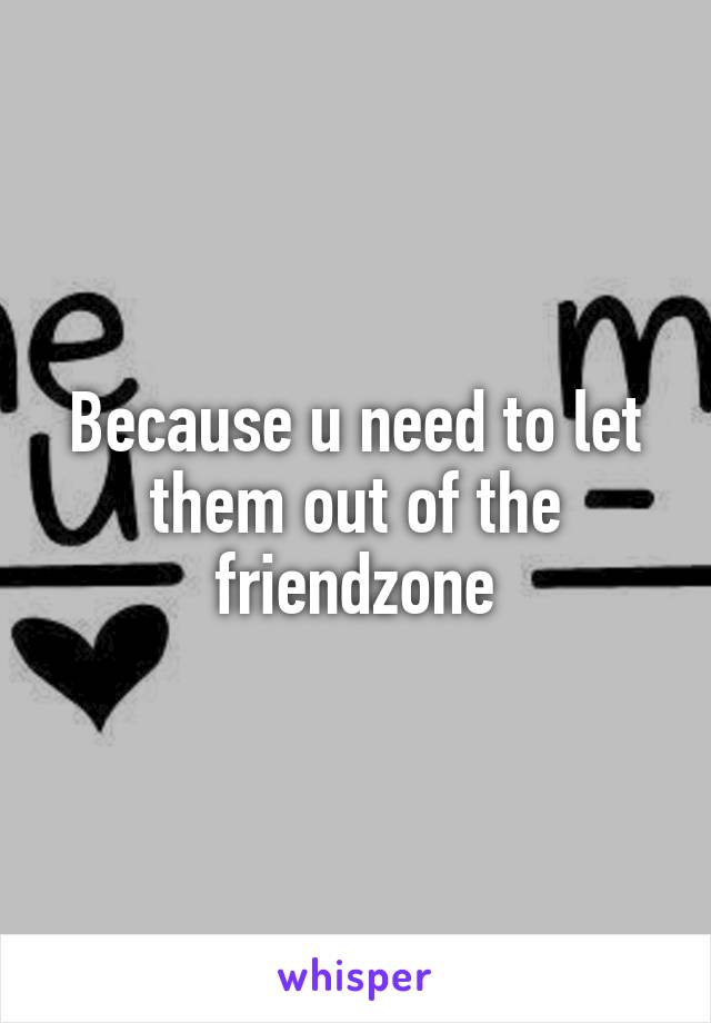Because u need to let them out of the friendzone