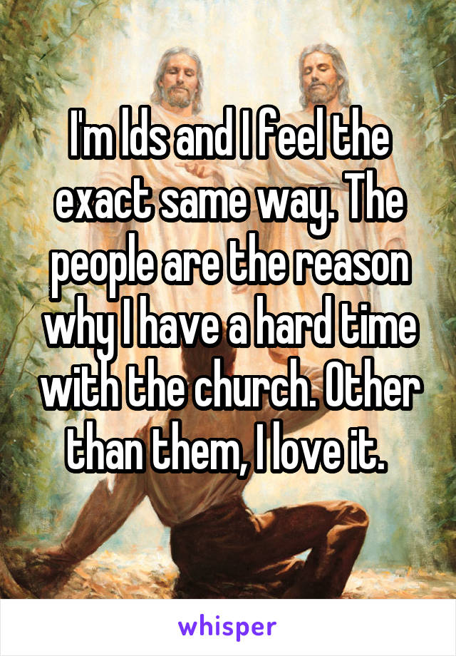 I'm lds and I feel the exact same way. The people are the reason why I have a hard time with the church. Other than them, I love it. 
