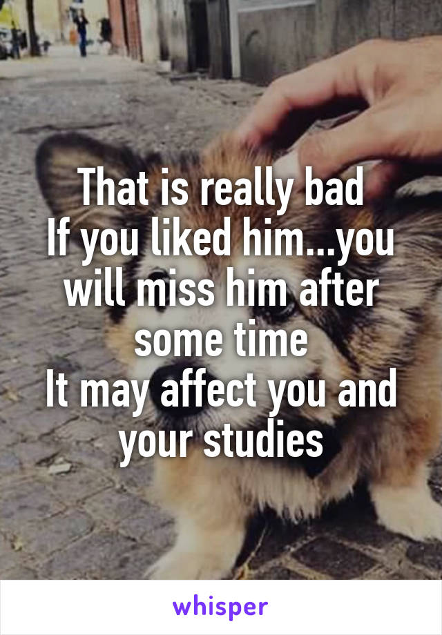 That is really bad
If you liked him...you will miss him after some time
It may affect you and your studies