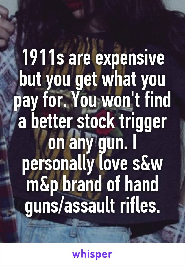 1911s are expensive but you get what you pay for. You won't find a better stock trigger on any gun. I personally love s&w m&p brand of hand guns/assault rifles.