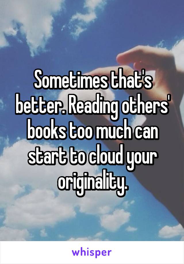 Sometimes that's better. Reading others' books too much can start to cloud your originality.