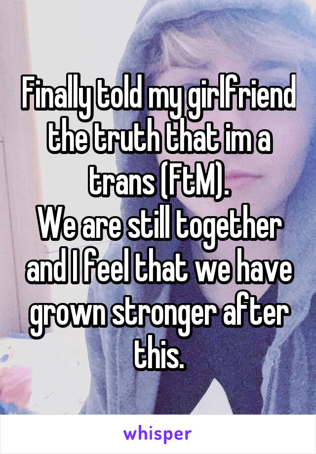 Finally told my girlfriend the truth that im a trans (FtM).
We are still together and I feel that we have grown stronger after this.