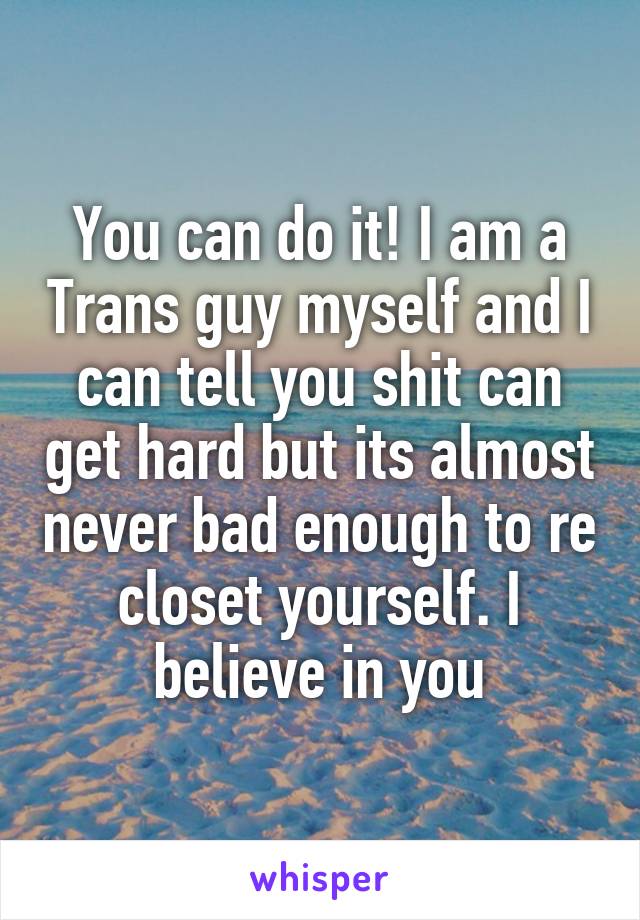 You can do it! I am a Trans guy myself and I can tell you shit can get hard but its almost never bad enough to re closet yourself. I believe in you