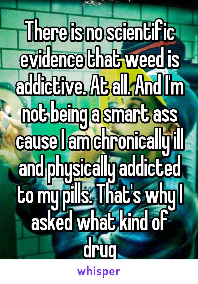 There is no scientific evidence that weed is addictive. At all. And I'm not being a smart ass cause I am chronically ill and physically addicted to my pills. That's why I asked what kind of drug