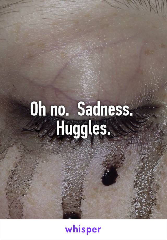 Oh no.  Sadness.  Huggles.