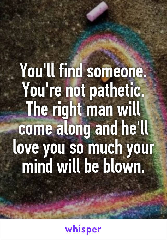 You'll find someone. You're not pathetic. The right man will come along and he'll love you so much your mind will be blown.