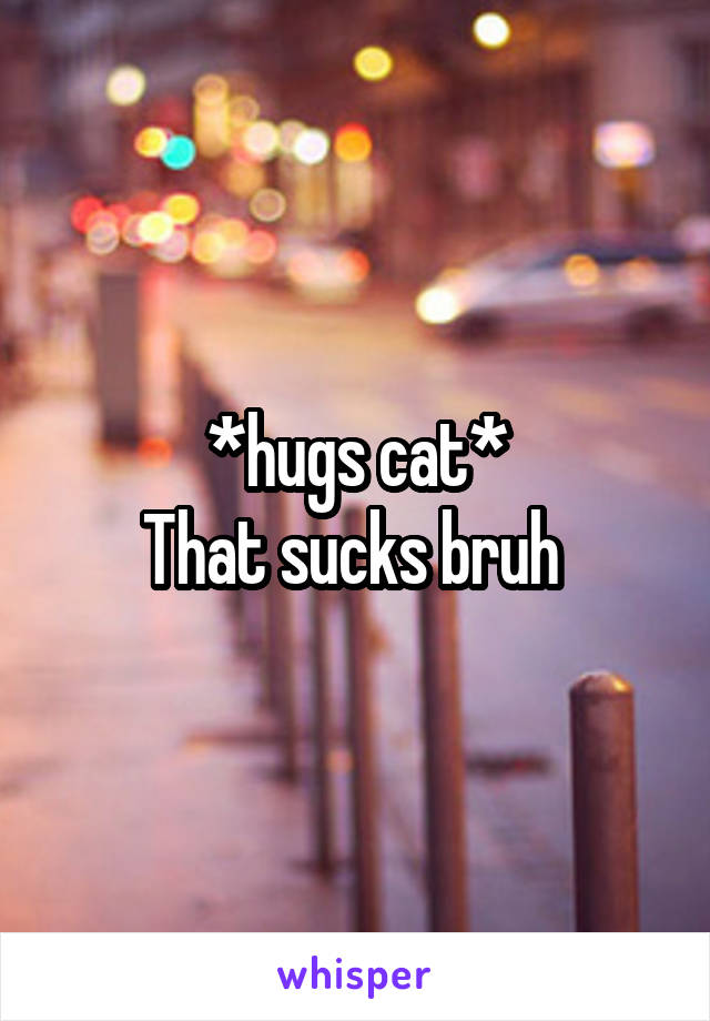 *hugs cat*
That sucks bruh 