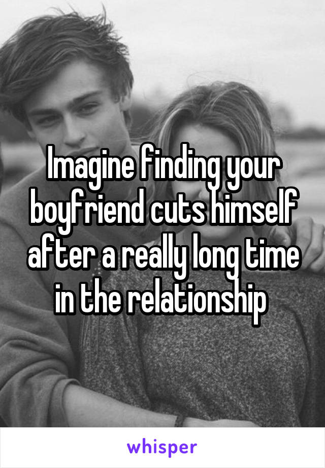 Imagine finding your boyfriend cuts himself after a really long time in the relationship 