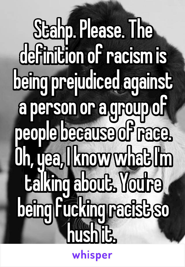 Stahp. Please. The definition of racism is being prejudiced against a person or a group of people because of race. Oh, yea, I know what I'm talking about. You're being fucking racist so hush it. 