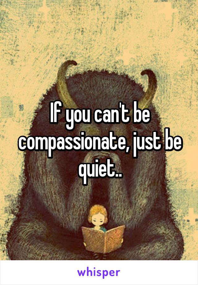 If you can't be compassionate, just be quiet..