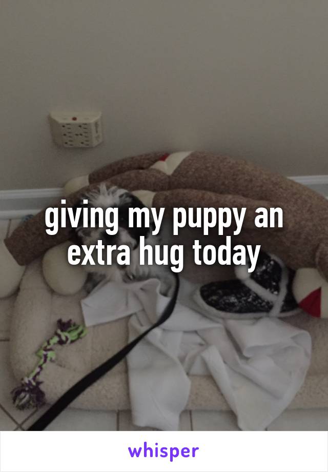 giving my puppy an extra hug today