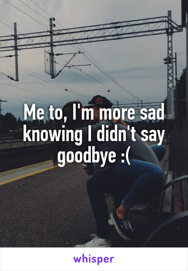 Me to, I'm more sad knowing I didn't say goodbye :(