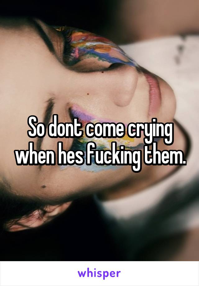 So dont come crying when hes fucking them.