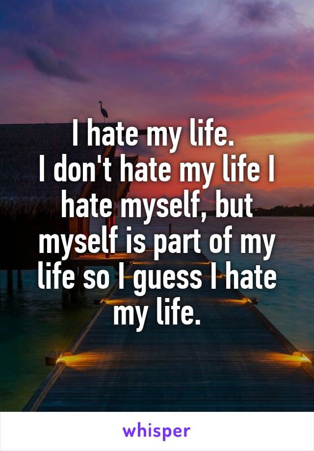 I hate my life. 
I don't hate my life I hate myself, but myself is part of my life so I guess I hate my life.