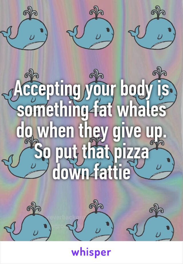 Accepting your body is something fat whales do when they give up.
So put that pizza down fattie