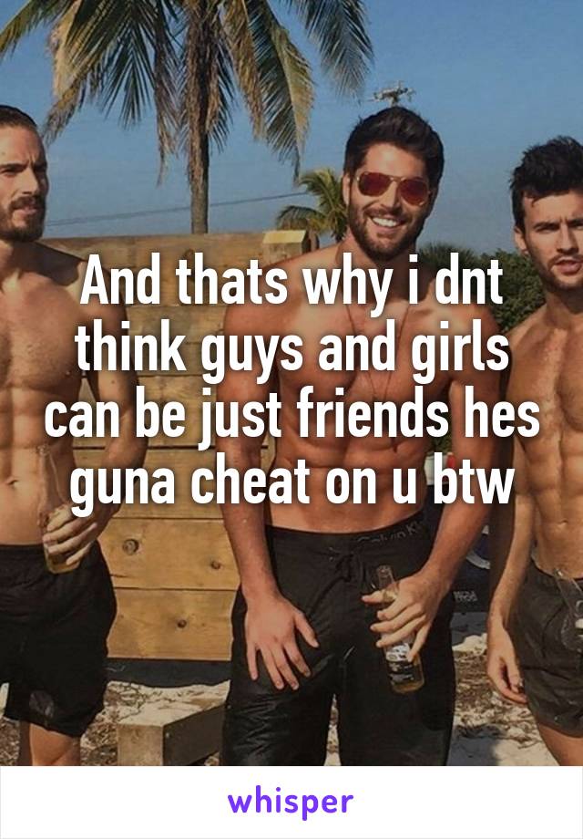 And thats why i dnt think guys and girls can be just friends hes guna cheat on u btw
