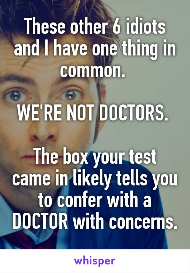 These other 6 idiots and I have one thing in common. 

WE'RE NOT DOCTORS. 

The box your test came in likely tells you to confer with a DOCTOR with concerns. 