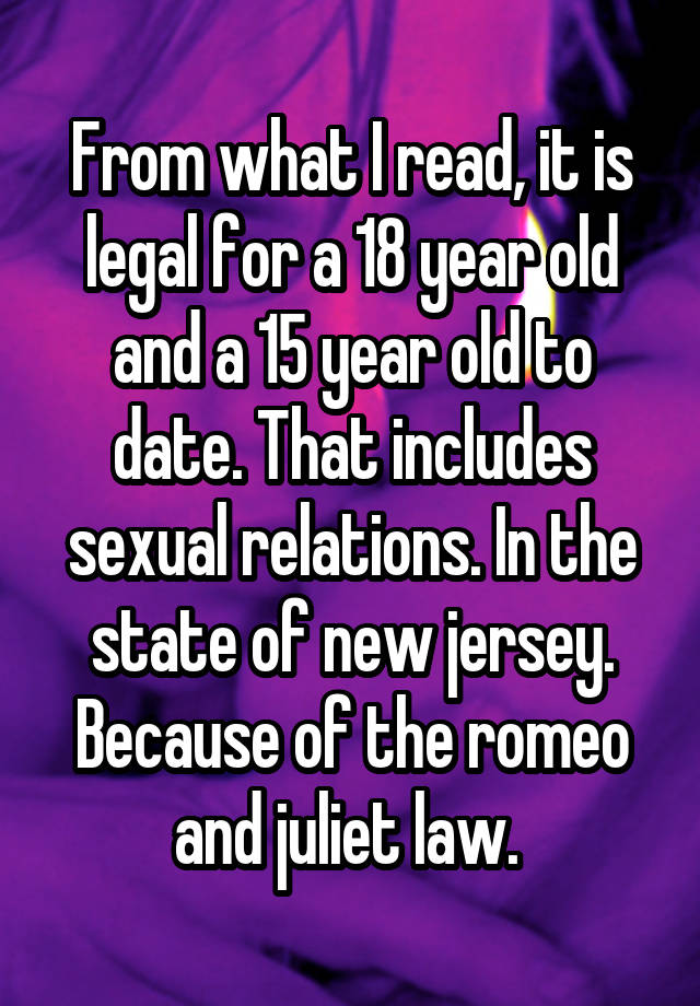 From what I read, it is legal for a 18 year old and a 15 year old to date. That includes sexual relations. In the state of new jersey. Because of the romeo and juliet law. 