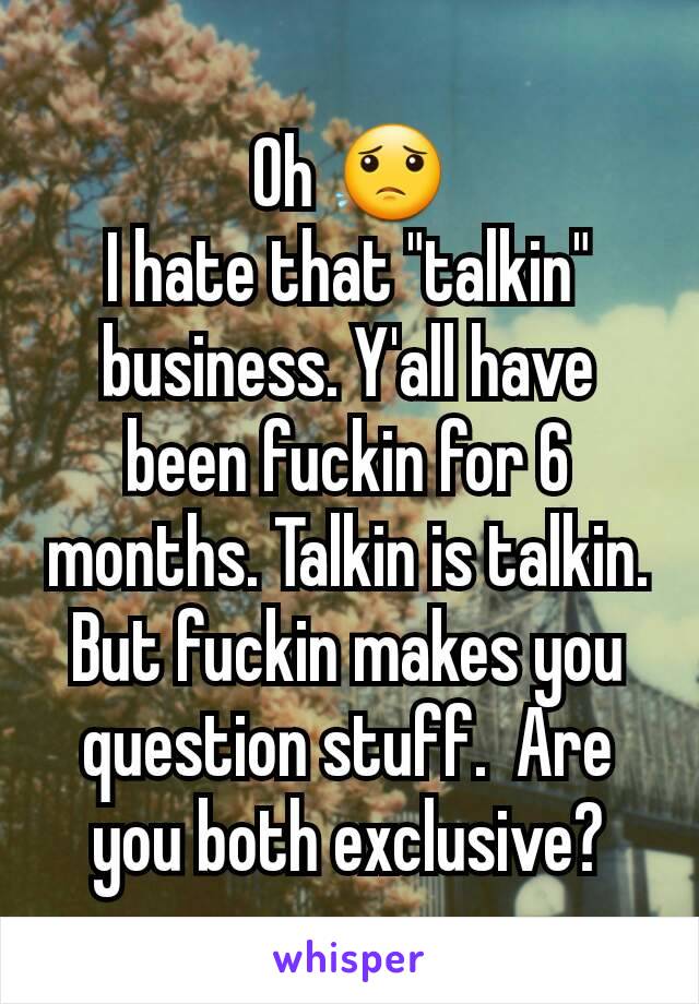 Oh 😟
I hate that "talkin" business. Y'all have been fuckin for 6 months. Talkin is talkin. But fuckin makes you question stuff.  Are you both exclusive?