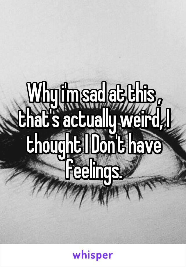 Why i'm sad at this , that's actually weird, I thought I Don't have feelings.