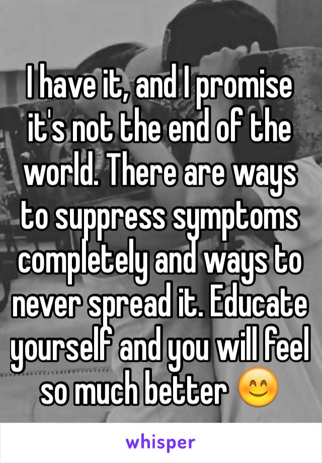 I have it, and I promise it's not the end of the world. There are ways to suppress symptoms completely and ways to never spread it. Educate yourself and you will feel so much better 😊