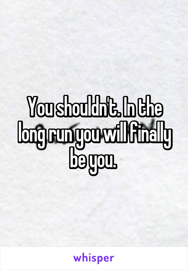 You shouldn't. In the long run you will finally be you. 