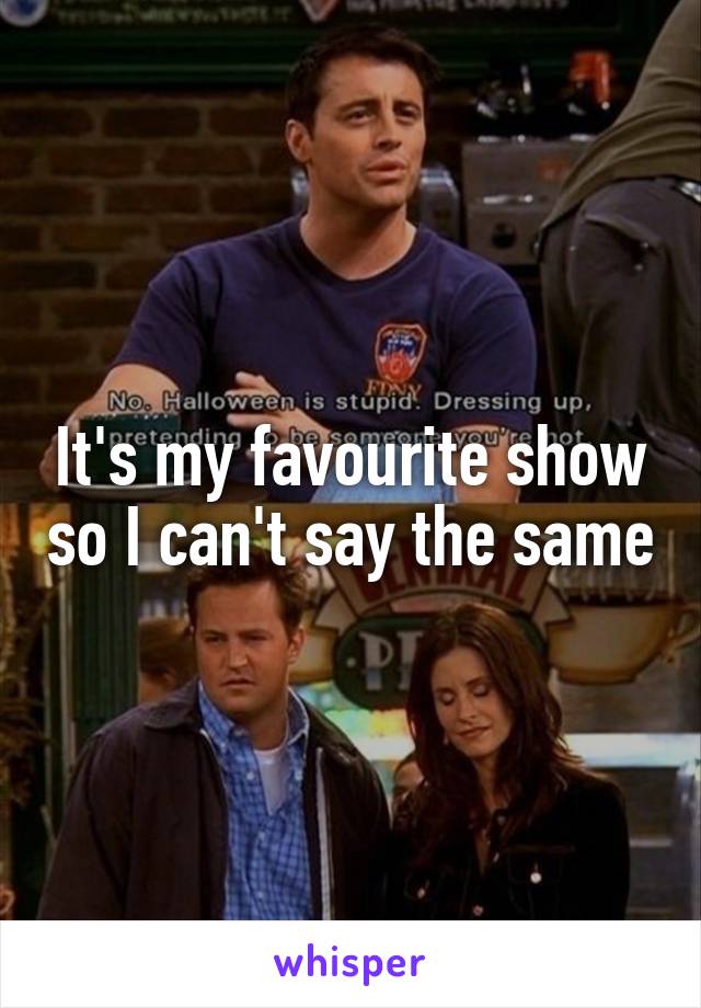 It's my favourite show so I can't say the same