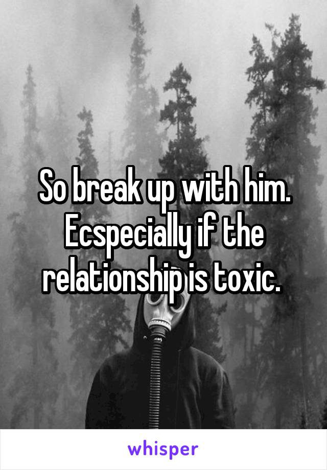 So break up with him. Ecspecially if the relationship is toxic. 