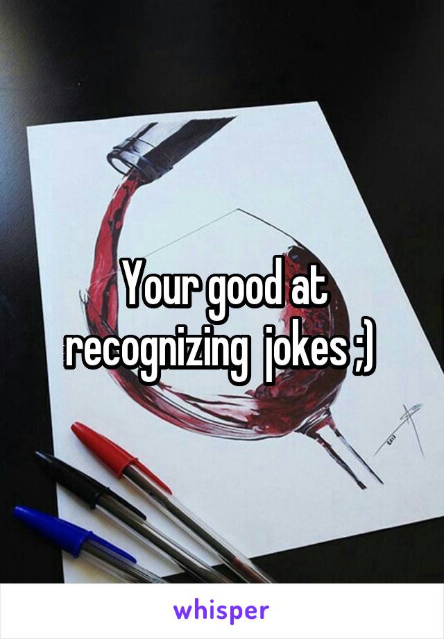 Your good at recognizing  jokes ;) 