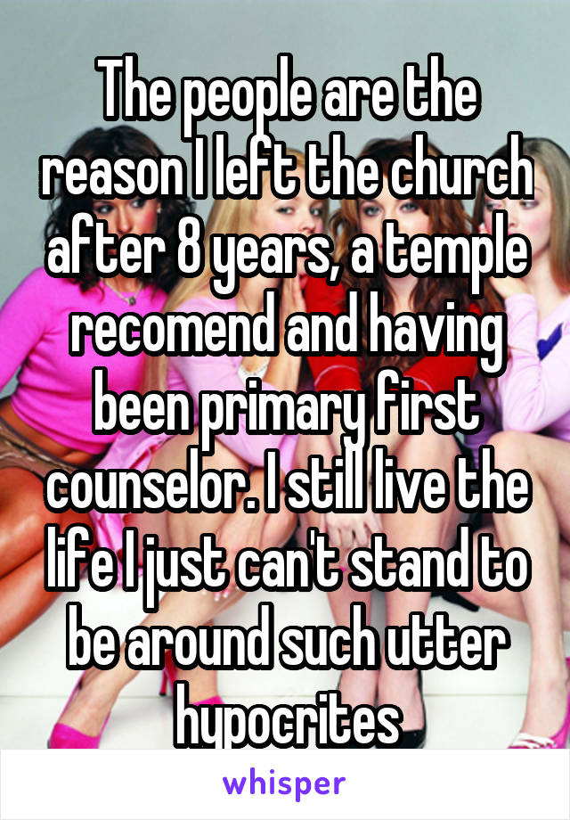 The people are the reason I left the church after 8 years, a temple recomend and having been primary first counselor. I still live the life I just can't stand to be around such utter hypocrites