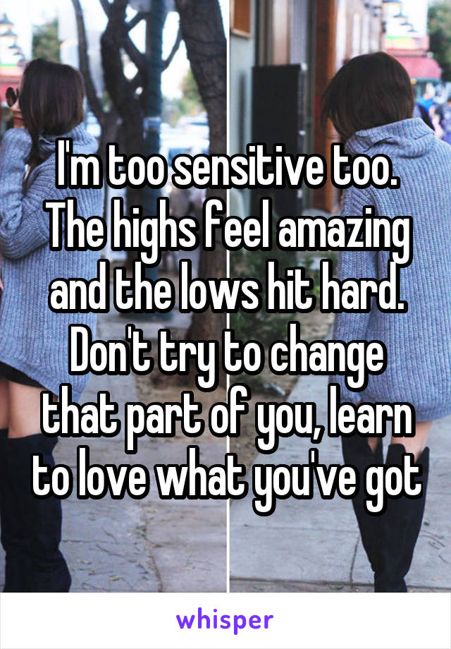 I'm too sensitive too. The highs feel amazing and the lows hit hard. Don't try to change that part of you, learn to love what you've got