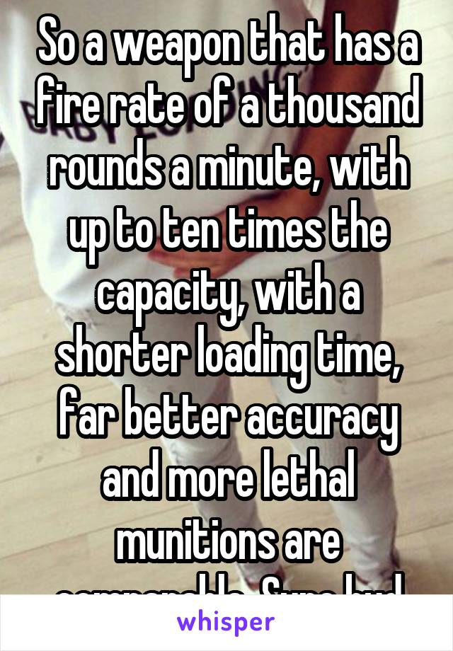 So a weapon that has a fire rate of a thousand rounds a minute, with up to ten times the capacity, with a shorter loading time, far better accuracy and more lethal munitions are comparable. Sure bud