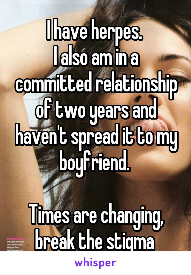 I have herpes. 
I also am in a committed relationship of two years and haven't spread it to my boyfriend. 

Times are changing, break the stigma 