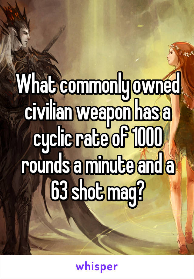 What commonly owned civilian weapon has a cyclic rate of 1000 rounds a minute and a 63 shot mag?