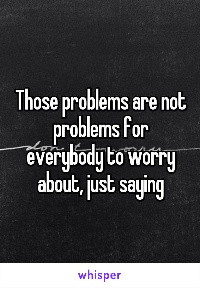 Those problems are not problems for everybody to worry about, just saying