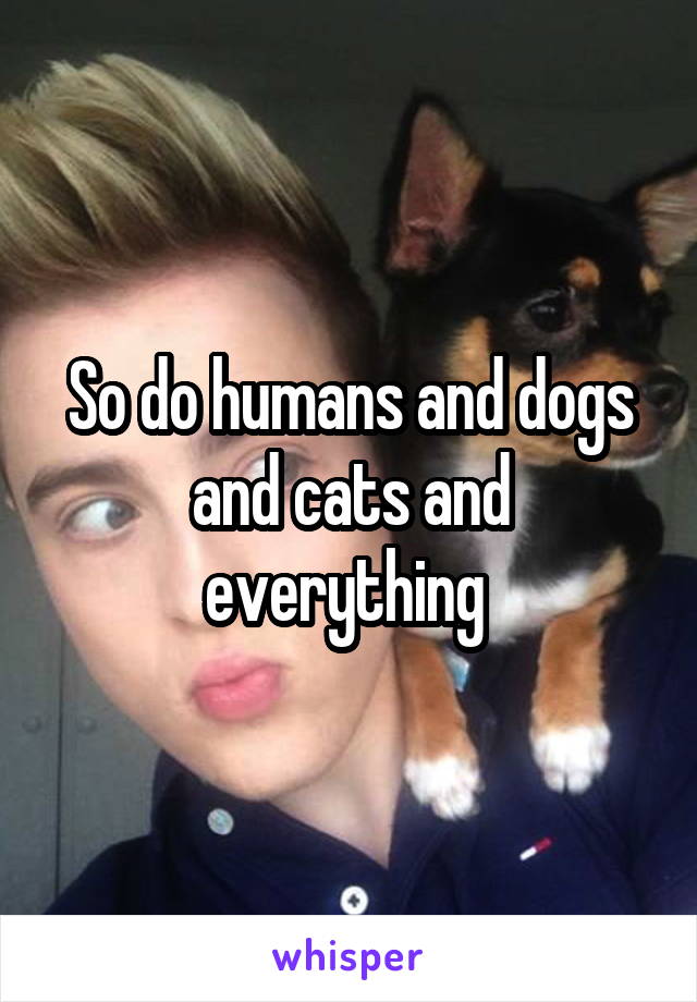 So do humans and dogs and cats and everything 