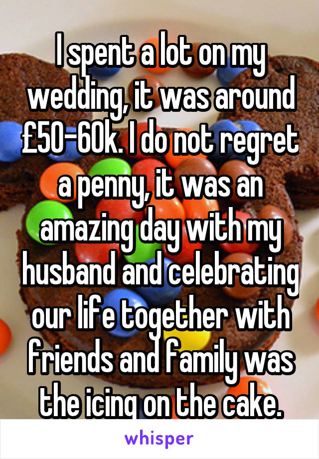 I spent a lot on my wedding, it was around £50-60k. I do not regret a penny, it was an amazing day with my husband and celebrating our life together with friends and family was the icing on the cake.