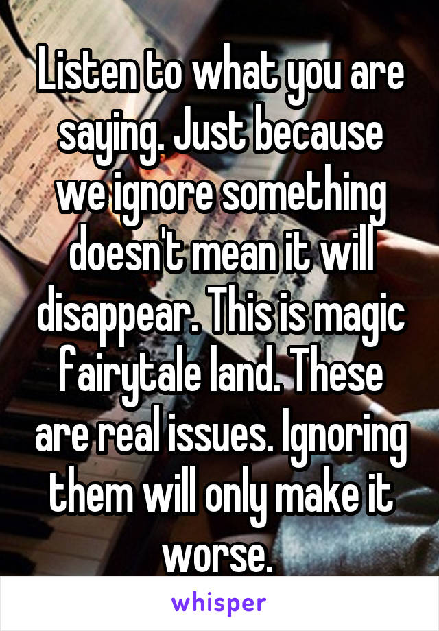 Listen to what you are saying. Just because we ignore something doesn't mean it will disappear. This is magic fairytale land. These are real issues. Ignoring them will only make it worse. 