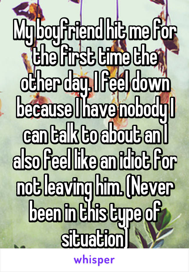 My boyfriend hit me for the first time the other day. I feel down because I have nobody I can talk to about an I also feel like an idiot for not leaving him. (Never been in this type of situation)
