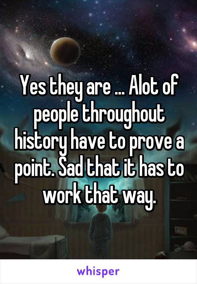 Yes they are ... Alot of people throughout history have to prove a point. Sad that it has to work that way.