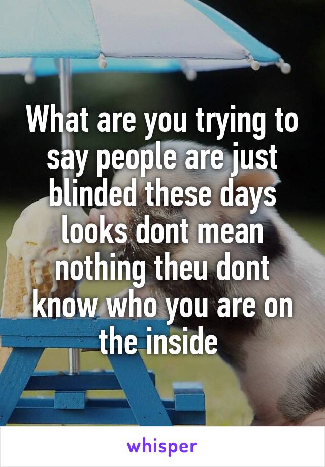 What are you trying to say people are just blinded these days looks dont mean nothing theu dont know who you are on the inside 