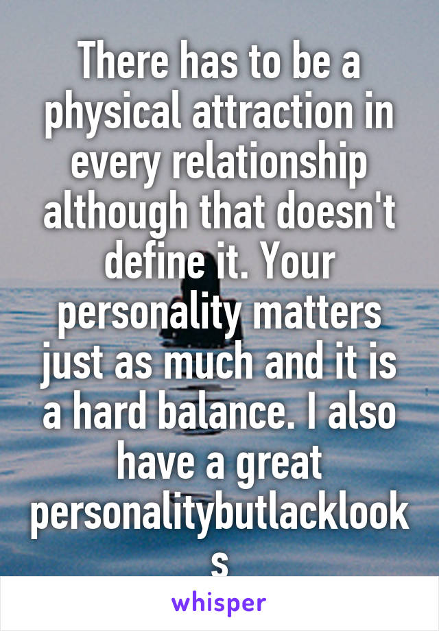 There has to be a physical attraction in every relationship although that doesn't define it. Your personality matters just as much and it is a hard balance. I also have a great personalitybutlacklooks