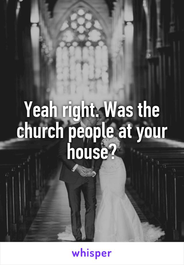 Yeah right. Was the church people at your house?
