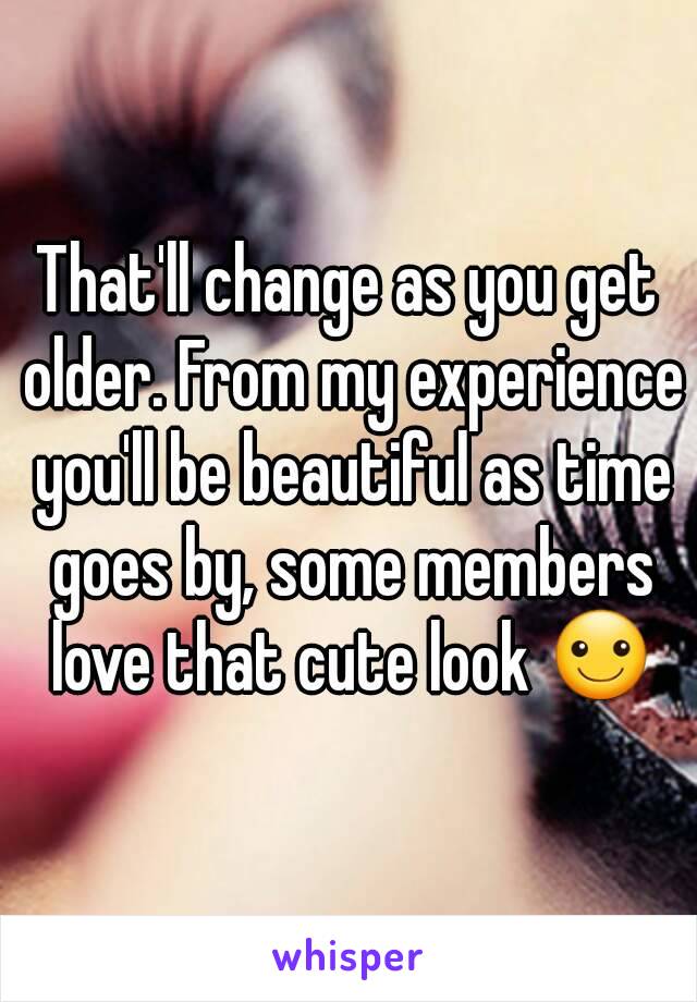 That'll change as you get older. From my experience you'll be beautiful as time goes by, some members love that cute look ☺
