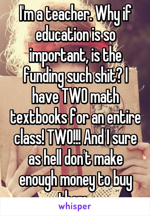 I'm a teacher. Why if education is so important, is the funding such shit? I have TWO math textbooks for an entire class! TWO!!! And I sure as hell don't make enough money to buy them. 